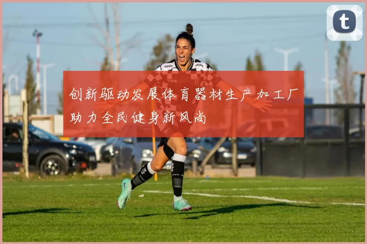 创新驱动发展体育器材生产加工厂助力全民健身新风尚