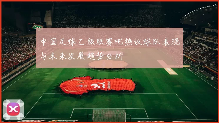 中国足球乙级联赛吧热议球队表现与未来发展趋势分析