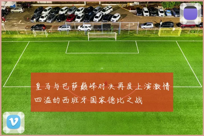 皇马与巴萨巅峰对决再度上演激情四溢的西班牙国家德比之战
