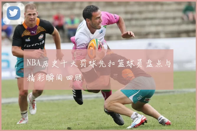 NBA历史十大罚球先扣篮球员盘点与精彩瞬间回顾