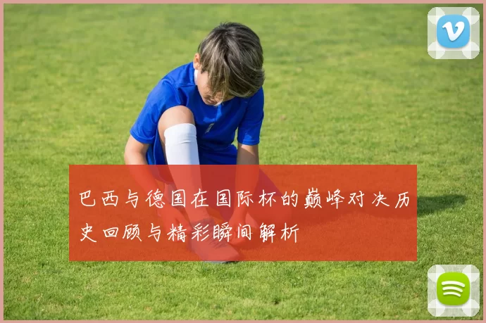 巴西与德国在国际杯的巅峰对决历史回顾与精彩瞬间解析