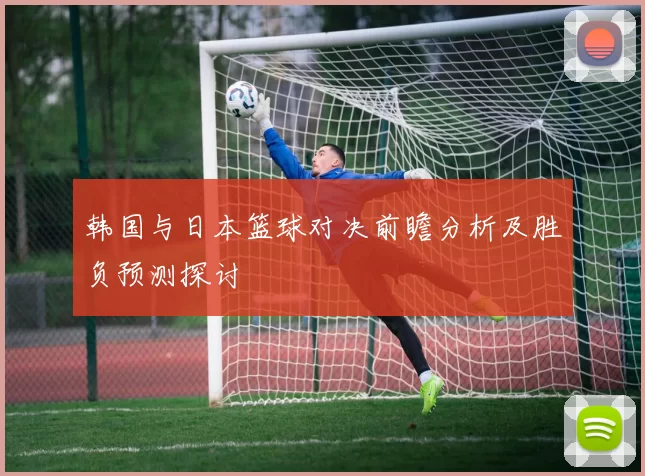 韩国与日本篮球对决前瞻分析及胜负预测探讨