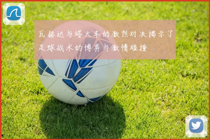 瓦赫达与塔火车的激烈对决揭示了足球战术的博弈与激情碰撞