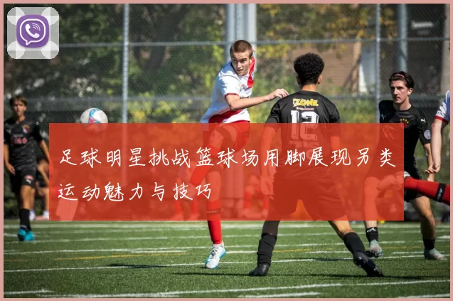 足球明星挑战篮球场用脚展现另类运动魅力与技巧