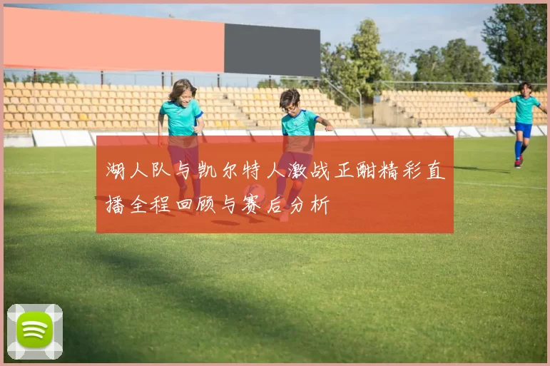 湖人队与凯尔特人激战正酣精彩直播全程回顾与赛后分析