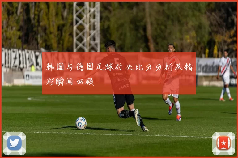 韩国与德国足球对决比分分析及精彩瞬间回顾