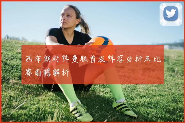 西布朗对阵曼联首发阵容分析及比赛前瞻解析