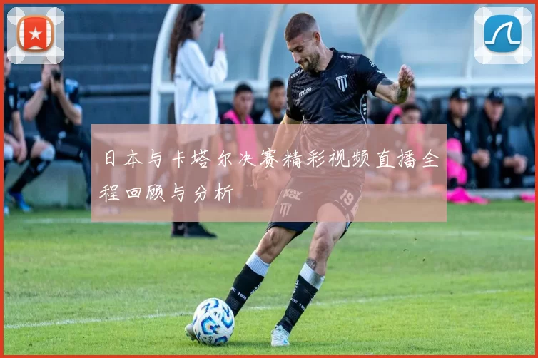 日本与卡塔尔决赛精彩视频直播全程回顾与分析